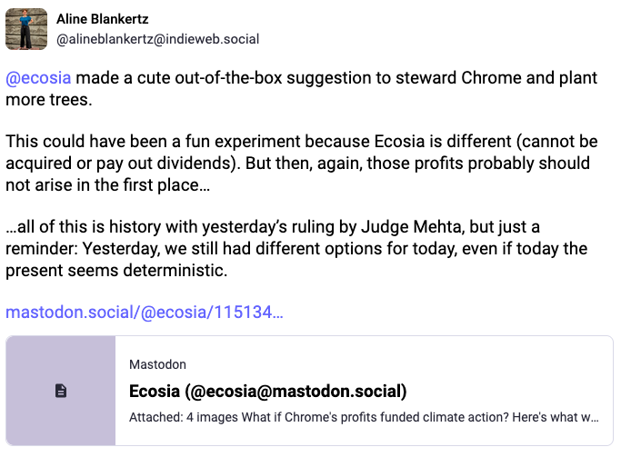 From @alineblankertz@indieweb.social: @ecosia made a cute out-of-the-box suggestion to steward Chrome and plant more trees.   This could have been a fun experiment because Ecosia is different (cannot be acquired or pay out dividends). But then, again, those profits probably should not arise in the first place…  …all of this is history with yesterday’s ruling by Judge Mehta, but just a reminder: Yesterday, we still had different options for today, even if today the present seems deterministic.
