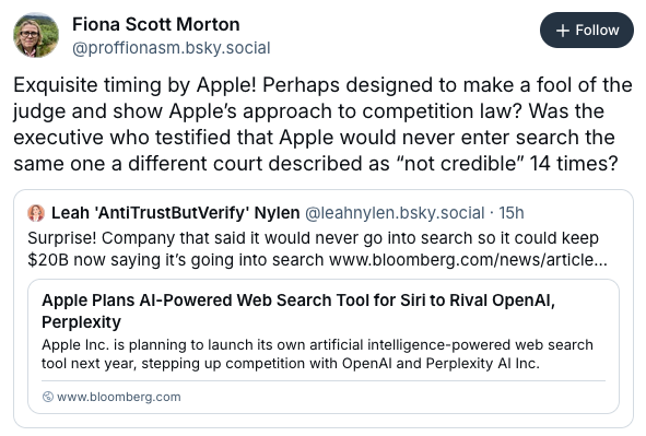 From Fiona Scott Morton ‪@proffionasm.bsky.social‬: Exquisite timing by Apple! Perhaps designed to make a fool of the judge and show Apple’s approach to competition law? Was the executive who testified that Apple would never enter search the same one a different court described as “not credible” 14 times?